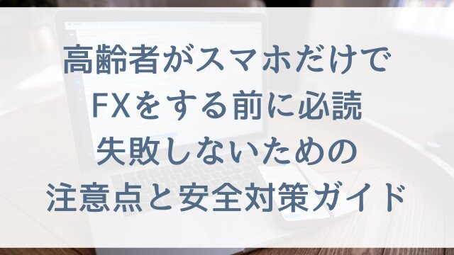 高齢者がスマホだけでFXをする前に必読！失敗しないための注意点と安全対策ガイド