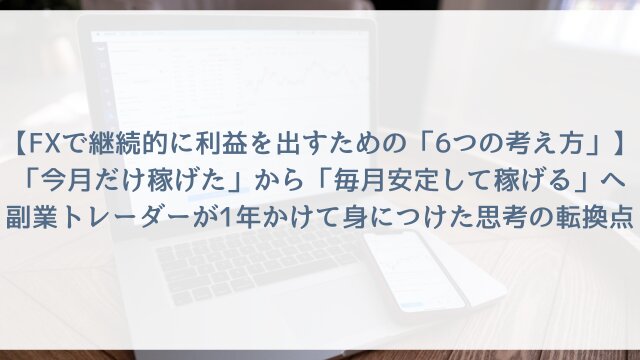 【FXで継続的に利益を出すための「6つの考え方」】「今月だけ稼げた」から「毎月安定して稼げる」へ！副業トレーダーが1年かけて身につけた思考の転換点【2026年版】
