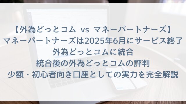 【外為どっとコム vs マネーパートナーズ2026最新】「マネーパートナーズは2025年6月にサービス終了・外為どっとコムに統合」統合後の外為どっとコムの評判・少額・初心者向き口座としての実力を完全解説