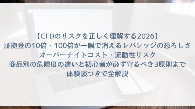 【CFDのリスクを正しく理解する2026】「証拠金の10倍・100倍が一瞬で消えるレバレッジの恐ろしさ」オーバーナイトコスト・流動性リスク・商品別の危険度の違いと初心者が必ず守るべき3原則まで体験談つきで全解説