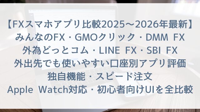 【FXスマホアプリ比較2025〜2026年最新】「みんなのFX・GMOクリック・DMM FX・外為どっとコム・LINE FX・SBI FX」外出先でも使いやすい口座別アプリ評価！独自機能・スピード注文・Apple Watch対応・初心者向けUIを全比較